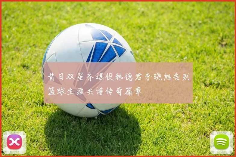 昔日双星齐退役韩德君李晓旭告别篮球生涯共谱传奇篇章