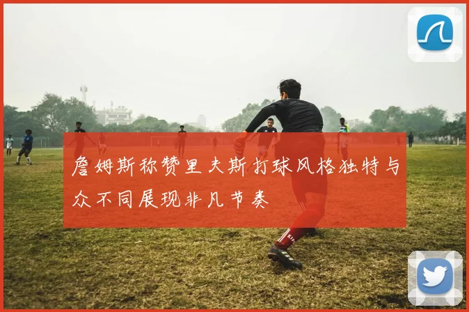 詹姆斯称赞里夫斯打球风格独特与众不同展现非凡节奏