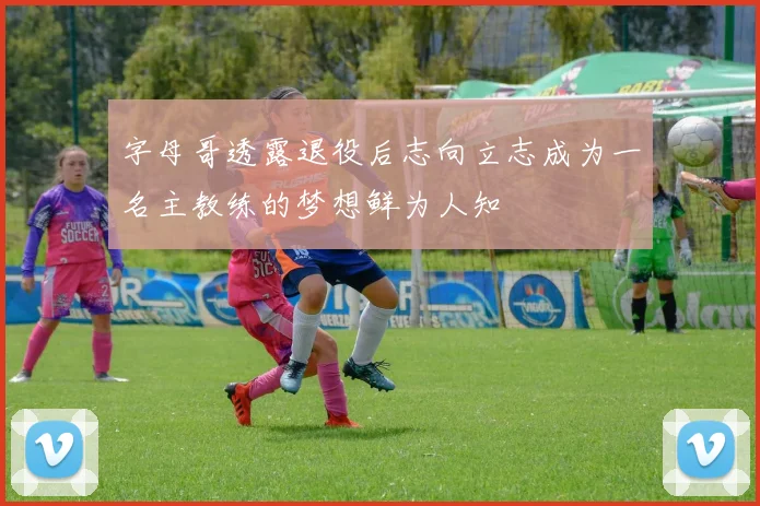 字母哥透露退役后志向立志成为一名主教练的梦想鲜为人知