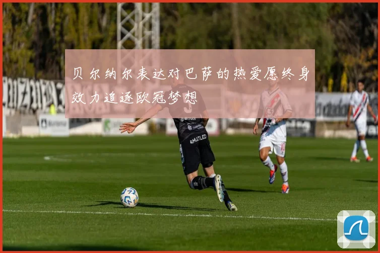 贝尔纳尔表达对巴萨的热爱愿终身效力追逐欧冠梦想