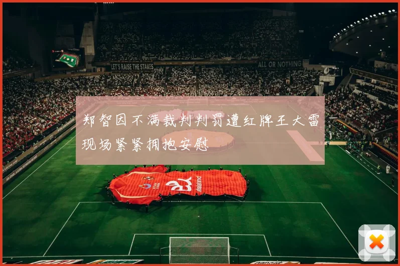 郑智因不满裁判判罚遭红牌王大雷现场紧紧拥抱安慰
