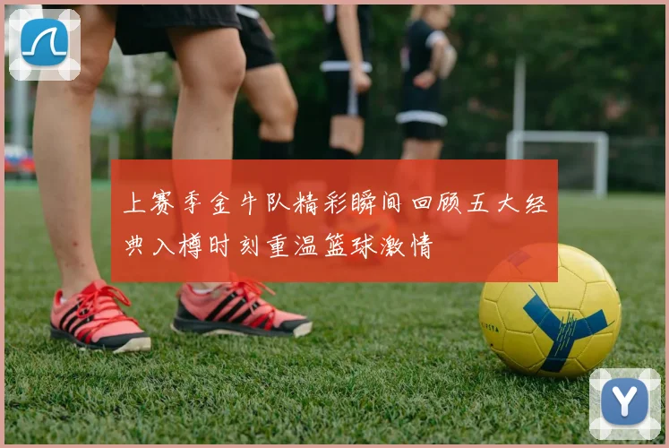 上赛季金牛队精彩瞬间回顾五大经典入樽时刻重温篮球激情