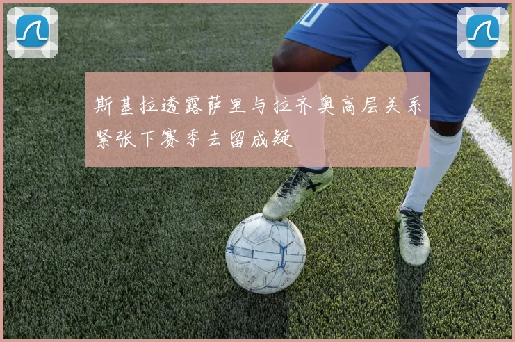 斯基拉透露萨里与拉齐奥高层关系紧张下赛季去留成疑