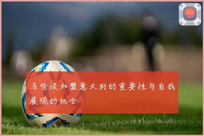 马伦谈加盟意大利的重要性与自我展现的机会