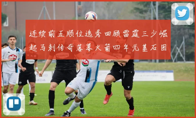 连续前五顺位选秀回顾雷霆三少崛起马刺传奇落幕火箭四年无基石困境